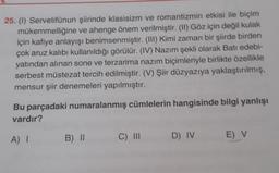 25. (1) Servetifünun şiirinde klasisizm ve romantizmin etkisi ile biçim
mükemmelliğine ve ahenge önem verilmiştir. (II) Göz için değil kulak
için kafiye anlayışı benimsenmiştir. (III) Kimi zaman bir şiirde birden
çok aruz kalıbı kullanıldığı görülür. (IV) Nazım şekli olarak Batı edebi-
yatından alınan sone ve terzarima nazım biçimleriyle birlikte özellikle
serbest müstezat tercih edilmiştir. (V) Şiir düzyazıya yaklaştırılmış,
mensur şiir denemeleri yapılmıştır.
Bu parçadaki numaralanmış cümlelerin hangisinde bilgi yanlışı
vardır?
A) I
B) II
C) III
D) IV
E) V