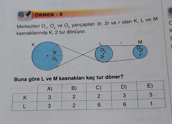 ÖRNEK - 5
Merkezleri O₁, O₂ ve O, yarıçapları 3r, 2r ve r olan K, L ve M
kasnaklarında K, 2 tur dönüyor.
K
K
L
3r
0₁
L
2
2r
Buna göre L ve M kasnakları kaç tur döner?
A)
B)
C)
3
2
2
3
2
6
D)
3
6
M
E)
3
1
C
le
S