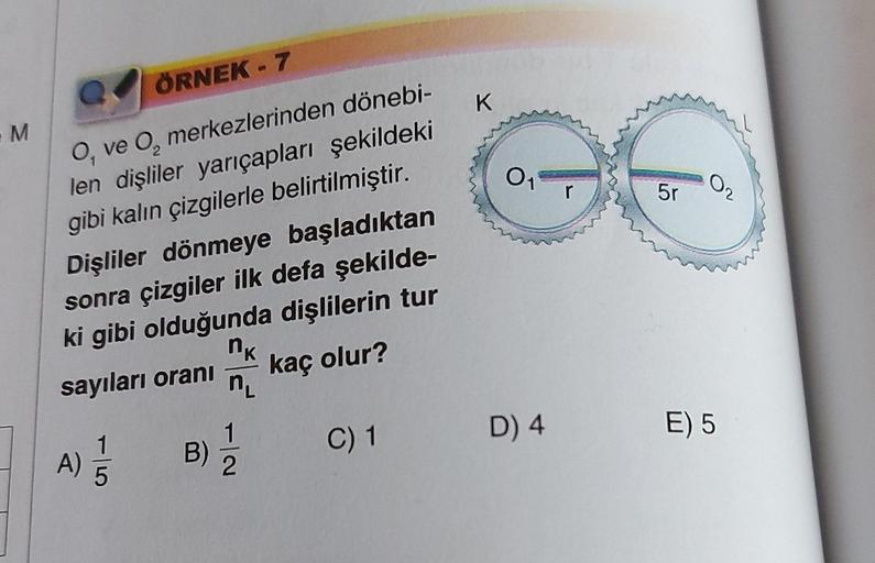 ÖRNEK - 7
0₁
ve O merkezlerinden dönebi-
len dişliler yarıçapları şekildeki
gibi kalın çizgilerle belirtilmiştir.
Dişliler dönmeye başladıktan
sonra çizgiler ilk defa şekilde-
ki gibi olduğunda dişlilerin tur
nk
sayıları oranı
kaç olur?
n₁
M
A)
5
B)
2
C) 1