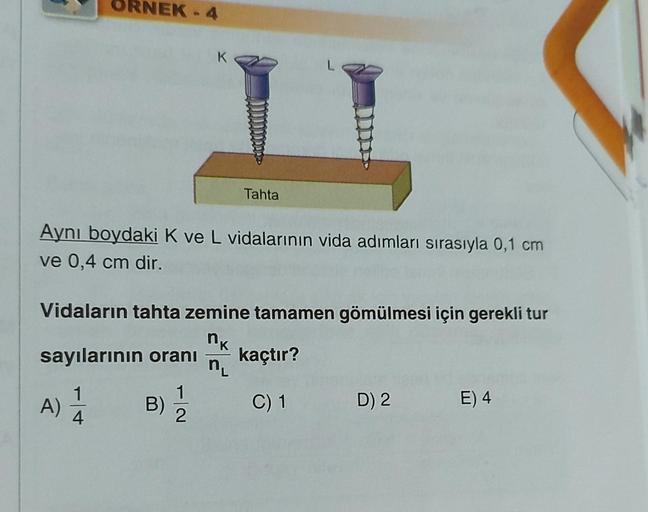 ORNEK-4
sayılarının oranı
1
2
A) 1
4
L
11
Aynı boydaki K ve L vidalarının vida adımları sırasıyla 0,1 cm
ve 0,4 cm dir.
K
Vidaların tahta zemine tamamen gömülmesi için gerekli tur
nk
kaçtır?
n₁
C) 1
B)
Tahta
D) 2
E) 4