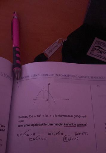 2. BOLUM
dere-
sidir?
32
32
MOLUM - İKİNCİ DERECEDEN FONKSİYON GRAFIKLERİ (PARABOL)
Yukarıda, f(x) = ax² + bx + c fonksiyonunun grafiği veril-
miştir.
Buna göre, aşağıdakilerden hangisi kesinlikle yanlıştır?
A) b²-4ac > 0
0
D) b + c> 0
B) a. b>0
C)b.co
Cyb