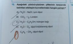 12. Aşağıdaki çözücü-çözünen çiftlerinin karşısında
belirtilen etkileşim kuvvetlerinden hangisi yanlıştır?
A) H₂O - NaCl; iyon-dipol
B) CCI4-12; London
C) H₂O-C₂H5OH; hidrojen bağı
DH₂O-O₂; dipol-indüklenmiş dipol
C6H6CH4; dipol-dipol