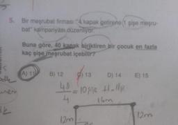 5. Bir meşrubat firması "4 kapak getirene (1 şişe meşru-
bat" kampanyası, düzenliyor.
odle
de
Buna göre, 40 kanak biriktiren bir çocuk en fazla
kaç şişe meşrubat içebilir?
(A) 11
B) 12
13 D) 14 E) 15
4⁰ - 10 şişe +1-11/15
=
4
16m
12mL
12m