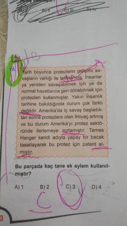 3
the
BIT
extin
DHV
Tarih boyunca protezlerin gelişimi sa-
vaşların varlığı ile tetiklenmiş. Insanlar
ya yeniden savaşabilmek için ya da
normal hayatlarına geri dönebilmek için
protezleri kullanmışlar. Yakın insanlık
tarihine bakıldığında durum çok farklı
değildir. Amerika'da iç savaş başladık-
tan sonra protezlere olan ihtiyaç artmış
ve bu durum Amerika'yı protez sektö-
ründe ilerlemeye zorlamıştır. Tames
Hanger kendi adıyla yapay bir bacak
tasarlayarak bu protez için patent al-
mıştır.
B) 2
C
Bu parçada kaç tane ek eylem kullanıl-
mıştır?
A) 1
Cory.
D) 4