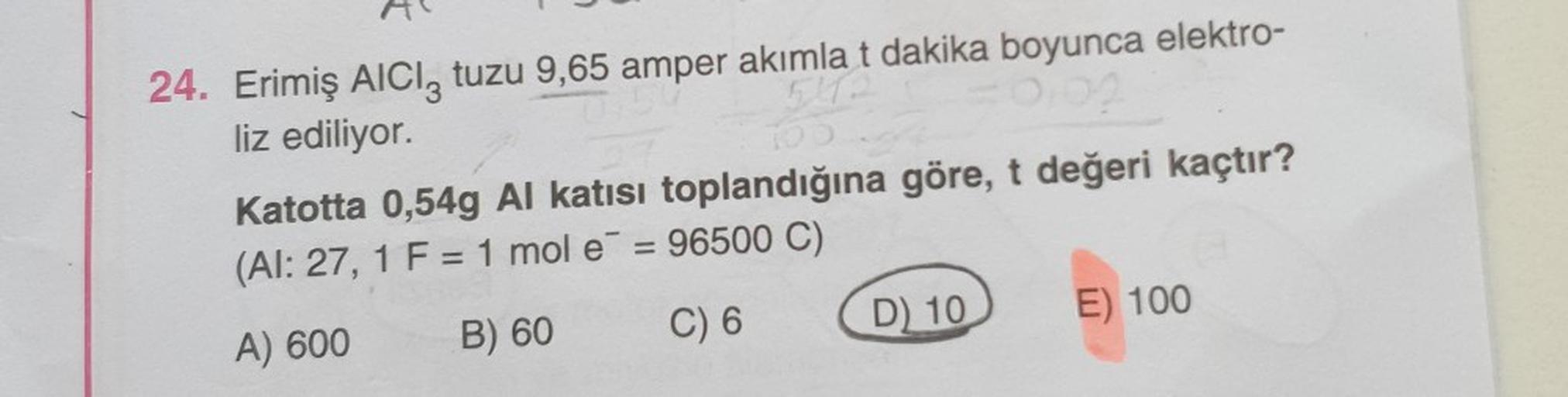 24. Erimiş AICI, tuzu 9,65 amper akımlat dakika boyunca elektro-
liz ediliyor.
Katotta 0,54g Al katısı toplandığına göre, t değeri kaçtır?
(Al: 27, 1 F = 1 mol e = 96500 C)
A) 600
B) 60
C) 6
D) 10
E) 100