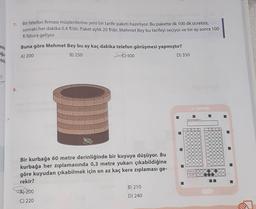 enin
uğu
7
7.
8.
Bir telefon firması müşterilerine yeni bir tarife paketi hazırlıyor. Bu pakette ilk 100 dk ücretsiz,
sonraki her dakika 0,4 t/dir. Paket aylık 20 t/dir. Mehmet Bey bu tarifeyi seçiyor ve bir ay sonra 100
fatura geliyor.
Buna göre Mehmet Bey bu ay kaç dakika telefon görüşmesi yapmıştır?
A) 200
B) 250
300
Bir kurbağa 60 metre derinliğinde bir kuyuya düşüyor. Bu
kurbağa her zıplamasında 0,3 metre yukarı çıkabildiğine
göre kuyudan çıkabilmek için en az kaç kere zıplaması ge-
rekir?
A) 200
C) 220
B) 210
D) 240
D) 350
Adinaz Soyadınız:
TEST ID
5176
12
13
200
15
160
170
MEDARES