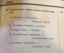 KİMYA
64. Aşağıdakilerden hangisi nötrleşme tepkimesi değil-
dir?
A) 2HCl(suda) + Ca(OH)₂(suda)→→→→→
CaCl₂(suda) + 2H₂O(s)
B) CaO(suda) + CO₂(suda) →→→ CaCO3(k)
C) NH3(g) + HCl(g) ->>> NH4CI(K)
-D) CH3COOH(suda) + NaOH(suda) →→→→
CH3COONa(suda)+ H₂O(s)
E) K₂O(suda) + H₂SO4(suda)→→→→→→
K₂SO4(suda) + H₂O(s)
68.