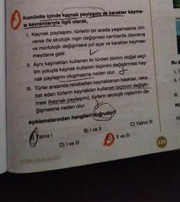 0
Komünite içinde kaynak paylaşımı ve karakter kayma-
si kavramlarıyla ilgili olarak,
1. Kaynak paylaşımı, türlerin bir arada yaşamasına izin
verse de ekolojik nişin değişmesi canlılarda davranış
ve morfolojik değişimlere yol açar ve karakter kayması
meydana gelir.
II. Aynı kaynakları kullanan iki türden birinin doğal seçi-
lim yoluyla kaynak kullanım biçimini değiştirmesi kay-
nak paylaşımı oluşmasına neden olur.
III. Türler arasında rekabetten kaynaklanan baskılar, reka-
bet eden türlerin kaynakları kullanım biçimini değiştir-
mesi (kaynak paylaşımı), türlerin ekolojik nişlerinin de-
ğişmesine neden olur.
açıklamalarından hangileri doğrudur?
alnız 1
D) I ve III
SORU BANKASI
B) I ve Il
E), II ve III
C) Yalnız III
239
Son
Bu d
1. İ
11.
111.
aç
A