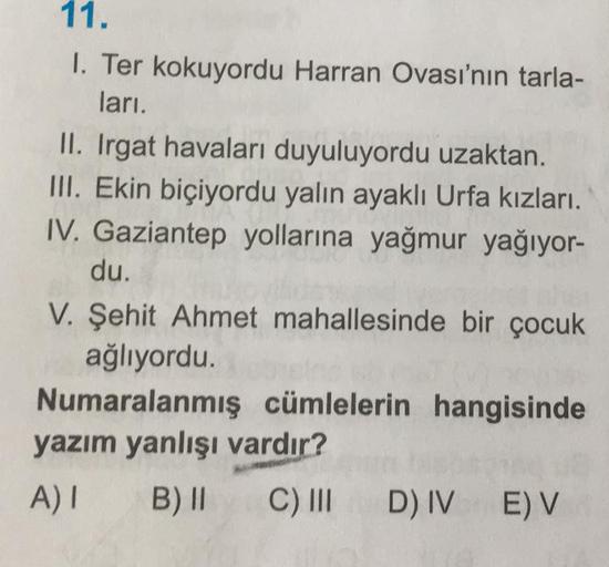 11.
1. Ter kokuyordu Harran Ovası'nın tarla-
ları.
II. Irgat havaları duyuluyordu uzaktan.
III. Ekin biçiyordu yalın ayaklı Urfa kızları.
IV. Gaziantep yollarına yağmur yağıyor-
du.
V. Şehit Ahmet mahallesinde bir çocuk
ağlıyordu.
Numaralanmış cümlelerin h