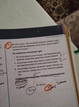 AB
a
re-
tki-
bi-
vett
8.
Bir bilim insanı, "Bir komüniteyi oluşturan canlıların çoğu,
kendi aralarında çiftleşerek verimli döller oluşturamazlar."
hipotezini kuruyor.
Bu araştırmacı komüniteyle ilgili;
1. Bir komünitede bulunan bireyler, farklı alanlarda popü-
lasyonlar oluşturarak yaşamlarını devam ettirebilir.
F
II. Komüniteler birden fazla sayıda ve farklı türlerden olu-
şan popülasyonların bir araya gelmesiyle oluşur.
III. Komünitede bulunan canlılardan bazıları herbivor, ba-
zıları karnivor, bazıları ise omnivor beslenme göstere-
bilir.
y
özelliklerinden hangilerini, hipotezini desteklemek için
Kullanabilir?
A) Yalnız 1
D) I ve
B) Yalnız II
E) Il ve Ill
C) Yalnız-H