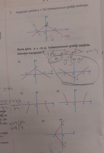 an ve
ri, Şe-
in üze-
kağıt-
7.
Aşağıdaki şekilde y = f(x) fonksiyonunun grafiği verilmiştir.
264
oux zu ky
64 64
eklin-
cinsin-
A)
Buna göre, y = -f(-x) fonksiyonunun grafiği aşağıda-
kilerden hangisidir?
jes
y low go
C)
444 164
un 7
-4
-4
0
3
0
YAL
B)
4
