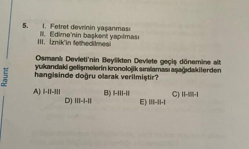 Raunt
5. I. Fetret devrinin yaşanması
II. Edirne'nin başkent yapılması
III. İznik'in fethedilmesi
Osmanlı Devleti'nin Beylikten Devlete geçiş dönemine ait
yukarıdaki gelişmelerin kronolojik sıralaması aşağıdakilerden
hangisinde doğru olarak verilmiştir?
A)