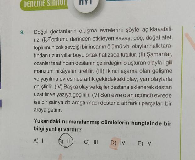 DENEME SINAVI
9.
Doğal destanların oluşma evrelerini şöyle açıklayabili-
riz: (Toplumu derinden etkileyen savaş, göç, doğal afet,
toplumun çok sevdiği bir insanın ölümü vb. olaylar halk tara-
fından uzun yıllar boyu ortak hafızada tutulur. (II) Şamanlar,
o