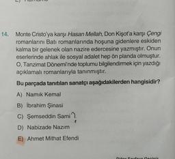 14.
Monte Cristo'ya karşı Hasan Mellah, Don Kişot'a karşı Çengi
romanlarını Batı romanlarında hoşuna gidenlere eskiden
kalma bir gelenek olan nazire edercesine yazmıştır. Onun
eserlerinde ahlak ile sosyal adalet hep ön planda olmuştur.
O, Tanzimat Dönemi'nde toplumu bilgilendirmek için yazdığı
açıklamalı romanlarıyla tanınmıştır.
Bu parçada tanıtılan sanatçı aşağıdakilerden hangisidir?
A) Namık Kemal
B) İbrahim Şinasi
C) Şemseddin Sami
D) Nabizade Nazım
E) Ahmet Mithat Efendi
Diğer Sayfaya Geciniz