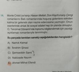 14.
Monte Cristo'ya karşı Hasan Mellah, Don Kişot'a karşı Çengi
romanlarını Batı romanlarında hoşuna gidenlere eskiden
kalma bir gelenek olan nazire edercesine yazmıştır. Onun
eserlerinde ahlak ile sosyal adalet hep ön planda olmuştur.
O, Tanzimat Dönemi'nde toplumu bilgilendirmek için yazdığı
açıklamalı romanlarıyla tanınmıştır.
Bu parçada tanıtılan sanatçı aşağıdakilerden hangisidir?
A) Namık Kemal
B) İbrahim Şinasi
C) Şemseddin Sami
D) Nabizade Nazım
E) Ahmet Mithat Efendi
Diğer Sayfaya Geciniz