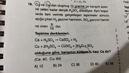 X=0,16
16. Cu ve Cadan oluşmuş 10 gramlık bir karışım üzeri-
ne yeteri kadar derişik H₂SO4 dökülüyor. Aynı koşul-
larda tam verimle gerçekleşen tepkimeler sonucu
açığa çıkan H₂ gazının hacminin, SO₂ gazının hacmi-
ne oranı
10
dur.
Tepkime denklemleri;
Ca + H₂SO4 → CaSO4 + H₂
-
Cu + 2H₂SO4 → CuSO4 + 2H₂O + SO₂
->
olduğuna göre, karışımın kütlece kaçı Ca dır?
(Ca: 40, Cu: 64)
A) 12
B) 24
C) 36
D) 40 E) 56
levenzeka.com tr
Fe(k)
Tepl
na
√
W.
HT