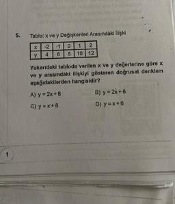 1
5.
Tablo: x ve y Değişkenleri Arasındaki İlişki
-2
-1
4
6
X
y
2
10 12
1
0
8
Yukarıdaki tabloda verilen x ve y değerlerine göre x
ve y arasındaki ilişkiyi gösteren doğrusal denklem
aşağıdakilerden hangisidir?
A) y = 2x+8
C) y=x+8
B) y = 2x+6:
D) y=x+6