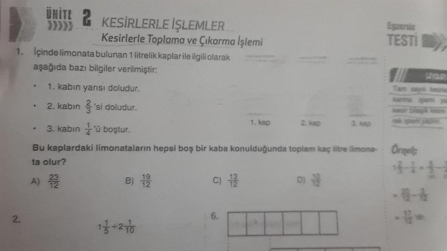 2.
ÜNİTE 2 KESİRLERLE İŞLEMLER
}}}}}
1. İçinde limonata bulunan 1 litrelik kaplar ile ilgili olarak
aşağıda bazı bilgiler verilmiştir:
1. kabın yarısı doludur.
2. kabin 'si doludur.
..
Kesirlerle Toplama ve Çıkarma İşlemi
B) 1/9/20
1 1/3+27/0
C) 1/9/20
1.