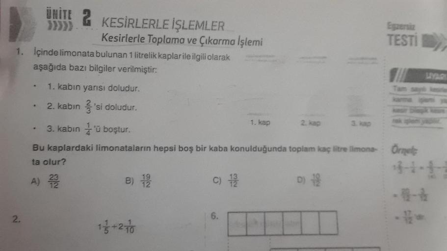 2.
ÜNİTE 2 KESİRLERLE İŞLEMLER
}}}}}
1. İçinde limonata bulunan 1 litrelik kaplar ile ilgili olarak
aşağıda bazı bilgiler verilmiştir:
1. kabın yarısı doludur.
2. kabin 'si doludur.
..
Kesirlerle Toplama ve Çıkarma İşlemi
B) 1/9/20
1 1/3+27/0
C) 1/9/20
1. 