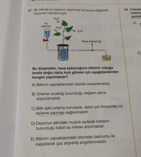 37. Bir bitkide su kaybının ölçülmesi amacıyla aşağıdaki
düzenek hazırlanmıştır.
H₂O
Su
deposu
H₂O
CHICK
00
H₂O
Hava kabarcığı
Bu düzenekte, hava kabarcığının bitkinin olduğu
tarafa doğru daha hızlı gitmesi için aşağıdakilerden
hangisi yapılmalıdır?
A) Bit