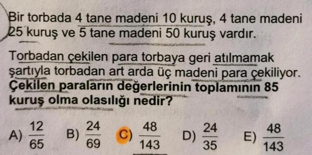 Bir torbada 4 tane madeni 10 kuruş, 4 tane madeni
25 kuruş ve 5 tane madeni 50 kuruş vardır.
Torbadan çekilen para torbaya geri atılmamak
şartıyla torbadan art arda üç madeni para çekiliyor.
Çekilen paraların değerlerinin toplamının 85
kuruş olma olasılığı