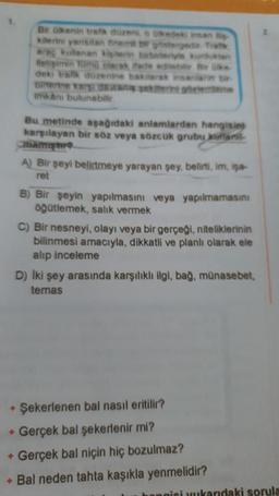 Bir ülkenin trafik düzeni, o kedeki insan lis
kilerini yarisitan önemi b gostergedi Trak
araç kullanan kişilerin birbirleriyle kurduklan
Hetişimin Tümü olarak ifade edilebilir Bir ülke
deki trafik düzenine bakarak insanlarin bir-
Sinterne ka dekrint gözlemleme
imkanı bulunabilir
+
✦
Bu metinde aşağıdaki anlamlardan hangisin
karşılayan bir söz veya sözcük grubu kufani
A) Bir şeyi belirtmeye yarayan şey, belirti, im, isa-
ret
B) Bir şeyin yapılmasını veya yapılmamasını
öğütlemek, salık vermek
C) Bir nesneyi, olayı veya bir gerçeği, niteliklerinin
bilinmesi amacıyla, dikkatli ve planlı olarak ele
alıp inceleme
D) İki şey arasında karşılıklı ilgi, bağ, münasebet,
temas
Şekerlenen bal nasıl eritilir?
Gerçek bal şekerlenir mi?
Gerçek bal niçin hiç bozulmaz?
+ Bal neden tahta kaşıkla yenmelidir?
hangisi ukandaki sorula