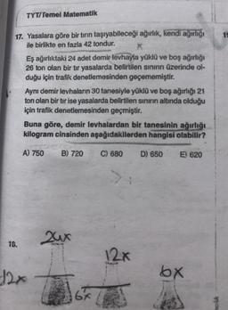 TYT/Temel Matematik
17. Yasalara göre bir tırın taşıyabileceği ağırlık, kendi ağırlığı
ile birlikte en fazla 42 tondur.
18.
Eş ağırlıktaki 24 adet demir levhayla yüklü ve boş ağırlığı
26 ton olan bir tır yasalarda belirtilen sınırın üzerinde ol-
duğu için trafik denetlemesinden geçememiştir.
Aynı demir levhaların 30 tanesiyle yüklü ve boş ağırlığı 21
ton olan bir tır ise yasalarda belirtilen sınırın altında olduğu
için trafik denetlemesinden geçmiştir.
Buna göre, demir levhalardan bir tanesinin ağırlığı
kilogram cinsinden aşağıdakilerden hangisi olabilir?
A) 750 B) 720
12x
24x
6x
C) 680
12x
D) 650
E) 620
bx
19