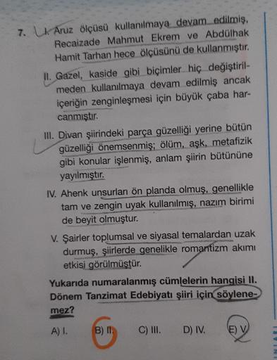 7. Lk Aruz ölçüsü kullanılmaya devam edilmiş,
Recaizade Mahmut Ekrem ve Abdülhak
Hamit Tarhan hece ölçüsünü de kullanmıştır.
II. Gazel, kaside gibi biçimler hiç değiştiril-
meden kullanılmaya devam edilmiş ancak
içeriğin zenginleşmesi için büyük çaba har-
