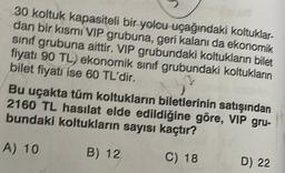 30 koltuk kapasiteli bir yolcu uçağındaki koltuklar-
dan bir kısmı VIP grubuna, geri kalanı da ekonomik
sınıf grubuna aittir. VIP grubundaki koltukların bilet
fiyatı 90 TL) ekonomik sınıf grubundaki koltukların
bilet fiyatı ise 60 TL'dir.
Bu uçakta tüm koltukların biletlerinin satışından
2160 TL hasılat elde edildiğine göre, VIP gru-
bundaki koltukların sayısı kaçtır?
A) 10
B) 12
C) 18
D) 22