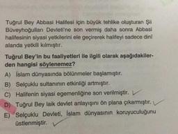 Tuğrul Bey Abbasi Halifesi için büyük tehlike oluşturan Şii
Büveyhoğulları Devleti'ne son vermiş daha sonra Abbasi
halifesinin siyasi yetkilerini ele geçirerek halifeyi sadece dinî
alanda yetkili kılmıştır.
Tuğrul Bey'in bu faaliyetleri ile ilgili olarak aşağıdakiler-
den hangisi söylenemez?
A) İslam dünyasında bölünmeler başlamıştır.
B) Selçuklu sultanının etkinliği artmıştır.
C) Halifenin siyasi egemenliğine son verilmiştir.
D) Tuğrul Bey laik devlet anlayışını ön plana çıkarmıştır.
E) Selçuklu Devleti, İslam dünyasının koruyuculuğunu
üstlenmiştir.