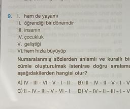 9. 1. hem de yaşamı
II. öğrendiği bir dönemdir
III. insanın
IV. çocukluk
V. geliştiği
ilip VI. hem hızla büyüyüp
(11)
Numaralanmış sözlerden anlamlı ve kurallı bir
cümle oluşturulmak istenirse doğru sıralama
aşağıdakilerden hangisi olur?
11 (8
A) IV – III - VI - V - I - II B) III-IV-II-V-I-V
C) II - IV - III - V - VI - ID) V-IV-II-III-I-V