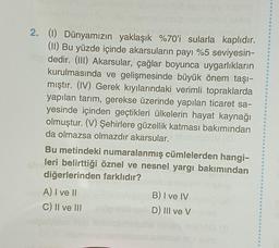 ge schüvüd.
2. (1) Dünyamızın yaklaşık %70'i sularla kaplıdır.
(II) Bu yüzde içinde akarsuların payı %5 seviyesin-
tip dedir. (III) Akarsular, çağlar boyunca uygarlıkların
kurulmasında ve gelişmesinde büyük önem taşı-
mıştır. (IV) Gerek kıyılarındaki verimli topraklarda
yapılan tarım, gerekse üzerinde yapılan ticaret sa-
yesinde içinden geçtikleri ülkelerin hayat kaynağı
olmuştur. (V) Şehirlere güzellik katması bakımından
da olmazsa olmazdır akarsular.
Bu metindeki numaralanmış cümlelerden hangi-
leri belirttiği öznel ve nesnel yargı bakımından
diğerlerinden farklıdır?
sirs
nst A) I ve II
innelmitöd nereiary nisim
C) II ve III
plamah
B) I ve IV
D) III ve V
sö (8
Xem
10
O
O
O
a
121
9
O
O
O
O
B
O
6
Ø
O
d
O
O
@
O
B
O
6
O
O
O
O
4