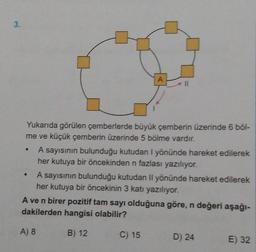 3.
Yukarıda görülen çemberlerde büyük çemberin üzerinde 6 böl-
me ve küçük çemberin üzerinde 5 bölme vardır.
A sayısının bulunduğu kutudan I yönünde hareket edilerek
her kutuya bir öncekinden n fazlası yazılıyor.
A sayısının bulunduğu kutudan Il yönünde hareket edilerek
her kutuya bir öncekinin 3 katı yazılıyor.
A ve n birer pozitif tam sayı olduğuna göre, n değeri aşağı-
dakilerden hangisi olabilir?
A) 8
B) 12
C) 15
D) 24
E) 32