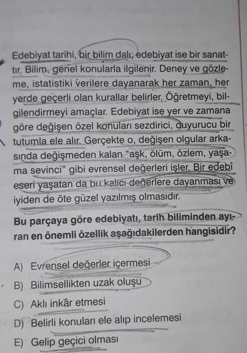 Edebiyat tarihi, bir bilim dalı; edebiyat ise bir sanat-
tır. Bilim, genel konularla ilgilenir. Deney ve gözle-
me, istatistiki verilere dayanarak her zaman, her
yerde geçerli olan kurallar belirler. Öğretmeyi, bil-
gilendirmeyi amaçlar. Edebiyat ise yer v