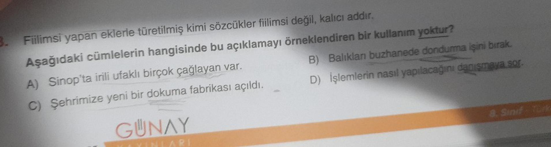 3. Fiilimsi yapan eklerle türetilmiş kimi sözcükler fiilimsi değil, kalıcı addır.
Aşağıdaki cümlelerin hangisinde bu açıklamayı örneklendiren bir kullanım yoktur?
A) Sinop'ta irili ufaklı birçok çağlayan var.
C) Şehrimize yeni bir dokuma fabrikası açıldı.