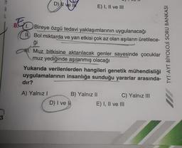 3
D) ve
1. Bireye özgü tedavi yaklaşımlarının uygulanacağı
II. Bol miktarda ve yan etkisi çok az olan aşıların üretilece-
ģi
1. Muz bitkisine aktarılacak genler sayesinde çocuklar
muz yediğinde aşılanmış olacağı
dır?
A) Yalnız I
E) I, II ve III
Yukarıda verilenlerden hangileri genetik mühendisliği
uygulamalarının insanlığa sunduğu yararlar arasında-
B) Yalnız II
D) I ve li
C) Yalnız III
E) I, II ve III
TYT-AYT BİYOLOJİ SORU BANKASI