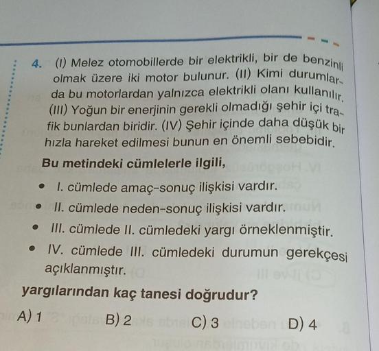 4. (1) Melez otomobillerde bir elektrikli, bir de benzinli
olmak üzere iki motor bulunur. (II) Kimi durumlar
da bu motorlardan yalnızca elektrikli olanı kullanılır.
(III) Yoğun bir enerjinin gerekli olmadığı şehir içi tra-
fik bunlardan biridir. (IV) Şehir