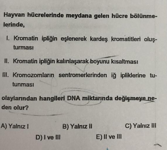 Hayvan hücrelerinde meydana gelen hücre bölünme-
lerinde,
1. Kromatin ipliğin eşlenerek kardeş kromatitleri oluş-
turması
II. Kromatin ipliğin kalınlaşarak boyunu kısaltmas!
III. Kromozomların sentromerlerinden iğ ipliklerine tu-
tunması
olaylarından hangi