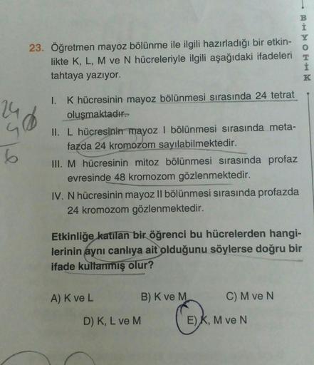 6
23. Öğretmen mayoz bölünme ile ilgili hazırladığı bir etkin-
likte K, L, M ve N hücreleriyle ilgili aşağıdaki ifadeleri
tahtaya yazıyor.
1. K hücresinin mayoz bölünmesi sırasında 24 tetrat
oluşmaktadır.
II. L hücresinin mayoz I bölünmesi sırasında meta-