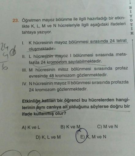 6
23. Öğretmen mayoz bölünme ile ilgili hazırladığı bir etkin-
likte K, L, M ve N hücreleriyle ilgili aşağıdaki ifadeleri
tahtaya yazıyor.
1. K hücresinin mayoz bölünmesi sırasında 24 tetrat
oluşmaktadır.
II. L hücresinin mayoz I bölünmesi sırasında meta-
