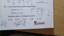 93
20
20
20 y
2
u
16. a ve b pozitif tam sayılar olmak üzere,
EBOB(a, b) = 15
EKOK(a, b) = 45
1
olduğuna göre, a + b toplamı kaçtır?
A) 46
B) 50
D) 90
24
156
C) 60
Mul
4897
a1.615
b
1
E) 135
a
b
Kafa Dengi