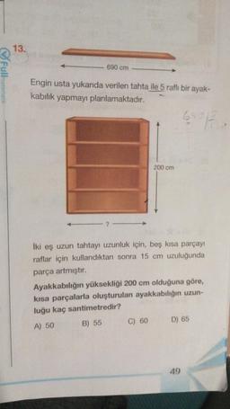 Fullmatematik
13.
690 cm
Engin usta yukarıda verilen tahta ile 5 raflı bir ayak-
kabılık yapmayı planlamaktadır.
690 F
?
200 cm
İki eş uzun tahtayı uzunluk için, beş kısa parçayı
raflar için kullandıktan sonra 15 cm uzuluğunda
parça artmıştır.
Ayakkabılığın yüksekliği 200 cm olduğuna göre,
kısa parçalarla oluşturulan ayakkabılığın uzun-
luğu kaç santimetredir?
A) 50
B) 55
C) 60 D) 65
49