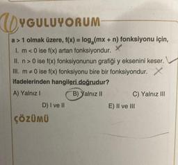 UYGULUYORUM
a > 1 olmak üzere, f(x) = log₂ (mx + n) fonksiyonu için,
1. m <0 ise f(x) artan fonksiyondur. X
II. n> 0 ise f(x) fonksiyonunun grafiği y eksenini keser.
III. m #0 ise f(x) fonksiyonu bire bir fonksiyondur. X
ifadelerinden hangileri doğrudur?
A) Yalnız I
B) Yalnız II
D) I ve II
ÇÖZÜMÜ
C) Yalnız III
E) II ve III