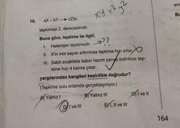 10.
XY x² yZ
aX+bYcZ(k)
tepkimesi 2. derecedendir.
Buna göre, tepkime ile ilgili;
1. Heterojen tepkimedir. →??
II. X'in mol sayısı arttırılırsa tepkime hızı artar
III. Sabit sıcaklıkta kabın hacmi yarıya indirilirse tep-
kime hızı 4 katına çıkar.
yargılarından hangileri kesinlikle doğrudur?
(Tepkime sulu ortamda gerçekleşmiyor.)
A) Yalnız 1
DI ve III
B) Yalnız III
EX1, II ve III
eive Il
164
ene
BL