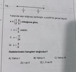 14.
XE
12
2'3
Yukarıda sayı doğrusu verilmiştir. x pozitif bir gerçel sayıdır.
olduğuna göre,
17
11. x < 24
-1₁
5
1. X: olabilir.
III. x >
2
A) Yalnız I
~/3
. 9
ifadelerinden hangileri doğrudur?
D) I ve II
B) Yalnız II
E) I, II ve III
'C) Yalnız III