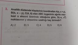 3. Analitik düzlemde köşelerinin koordinatları A(a, x+y),
B(b, x - y), C(4, 6) olan ABC üçgeninin ağırlık mer-
kezi x ekseni üzerinde olduğuna göre, D(-x, x²)
noktasının y eksenine uzaklığı kaç birimdir?
A) 2
B) 3 C) 4 D) 5 E) 6