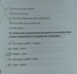 0 Açılmış sarmaşık gülleri
Kokularıyla baygın
En görkemli saatinde yıldız alacasının
Gizli bir yılan gibi yuvalanmış
İçimde keder
Bu dizelerdeki benzetmede benzeyen ve kendisine ben-
zetilen aşağıdakilerin hangisinde verilmiştir?
A) Sarmaşık gülleri - baygın
B) Saat - yıldız
Keder - yılan
D) Sarmaşık gülleri - saat
É) Yılan - yıldız