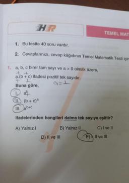 HR
1. Bu testte 40 soru vardır.
2.
Cevaplarınızı, cevap kâğıdının Temel Matematik Testi için
1. a, b, c birer tam sayı ve a > 0 olmak üzere,
a.(b + c) ifadesi pozitif tek sayıdır.
F I
Buna göre,
TEMEL MAT
ab
11. (b + c)²
III. ab+c
ifadelerinden hangileri daima tek sayıya eşittir?
A) Yalnız I
B) Yalnız II
C) I ve II
D) II ve III
E)
II ve III