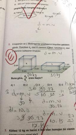 il bir
3
11. 30
III. 300 cm³ ünün kütlesi 360 gram'dır.
yargılarından hangileri doğrudur?
B) Yalnız III
A) Yalnız I
3 cm
D) ve
A) 1
Buna göre,
X
3 cm
dk
2. K küpünün ve L dikdörtgenler prizmasının boyutları şekildeki
gibidir. Özkütlesi dk olan K cisminin kütlesi, özkütlesi dolan
Lcisminin kütlesinin 9 katıdır.
B) 2
gokg
2
d=m₁ v
cm³ tür.
d
L
✓
d
3 cm
d
go
di- 10.15
oranı kaçtır?
-
E) I ve ill
C) I ye ll
M.V
38 96.17
d=m.v
-
C) 3
D) 4
36 80.27
L
5 cm
10kg
E) 5
516 18 26
d=m.v
90,27
= 9
d=m. v
509
for
3 cm
1 cm
AYDIN YAYINLARI
hacm'
olan
buys
932
27
10.1532
1.K
3. Kütlesi 12 kg ve hacmi 4 litre olan homojen bir cismin
özkütlesi kac g/cm³ tür?