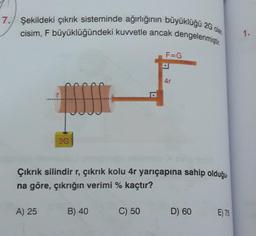 7. Şekildeki çıkrık sisteminde ağırlığının büyüklüğü 2G olan
cisim, F büyüklüğündeki kuvvetle ancak dengelenmiştir.
fffff
A) 25
2G
B) 40
F=G
Çıkrık silindir r, çıkrık kolu 4r yarıçapına sahip olduğu.
na göre, çıkrığın verimi % kaçtır?
C) 50
D
4r
D) 60
E) 75
1.